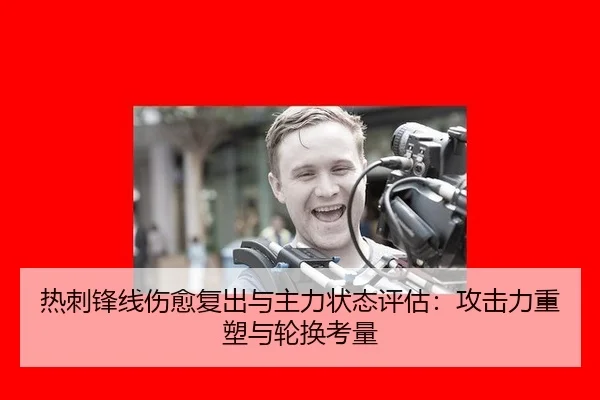 热刺锋线伤愈复出与主力状态评估：攻击力重塑与轮换考量
